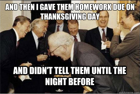 And then i gave them homework due on thanksgiving day and didn't tell them until the night before  Laughing professors