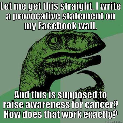 LET ME GET THIS STRAIGHT. I WRITE A PROVOCATIVE STATEMENT ON MY FACEBOOK WALL. AND THIS IS SUPPOSED TO RAISE AWARENESS FOR CANCER? HOW DOES THAT WORK EXACTLY? Philosoraptor