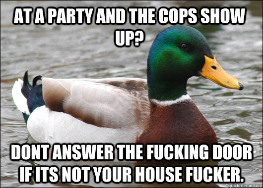 At a party and the cops show up? DONT ANSWER THE FUCKING DOOR IF ITS NOT YOUR HOUSE FUCKER.  Actual Advice Mallard
