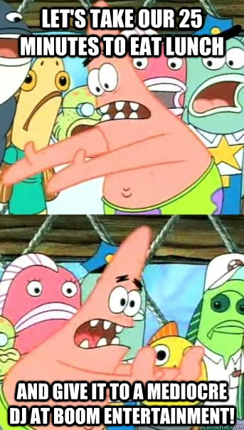 let's take our 25 minutes to eat lunch and give it to a mediocre dj at boom entertainment!  Push it somewhere else Patrick