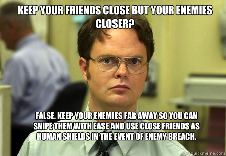 Keep your friends close but your enemies closer? FALSE. Keep your enemies far away so you can snipe them with ease and use close friends as human shields in the event of enemy breach. - Keep your friends close but your enemies closer? FALSE. Keep your enemies far away so you can snipe them with ease and use close friends as human shields in the event of enemy breach.  Schrute
