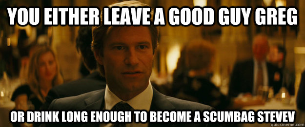 You either leave a Good Guy greg Or drink long enough to become a scumbag stevev  Rowing Meme Harvey Dent