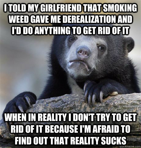 I told my girlfriend that smoking weed gave me derealization and I'd do anything to get rid of it when in reality I don't try to get rid of it because I'm afraid to find out that reality sucks  Confession Bear