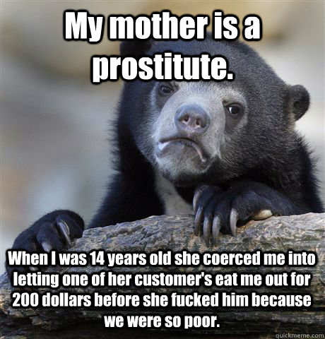 My mother is a prostitute. When I was 14 years old she coerced me into letting one of her customer's eat me out for 200 dollars before she fucked him because we were so poor.  Confession Bear
