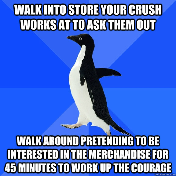 Walk into store your crush works at to ask them out Walk around pretending to be interested in the merchandise for 45 minutes to work up the courage  Socially Awkward Penguin