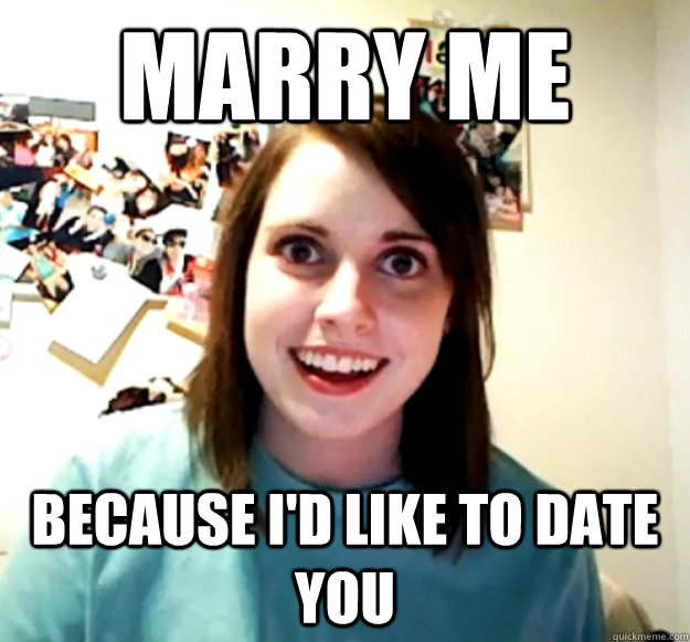 Marry me because I'd like to date you  Overly Attached Girlfriend