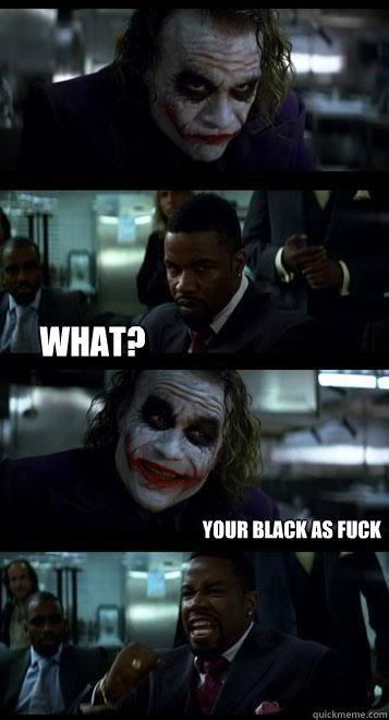  what? your black as fuck  Joker with Black guy