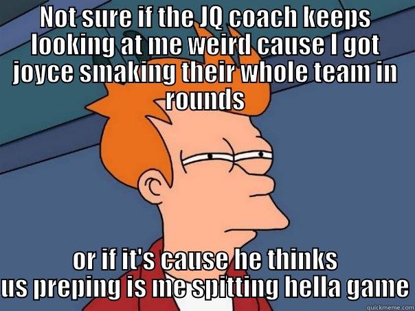 NOT SURE IF THE JQ COACH KEEPS LOOKING AT ME WEIRD CAUSE I GOT JOYCE SMAKING THEIR WHOLE TEAM IN ROUNDS OR IF IT'S CAUSE HE THINKS US PREPING IS ME SPITTING HELLA GAME Futurama Fry