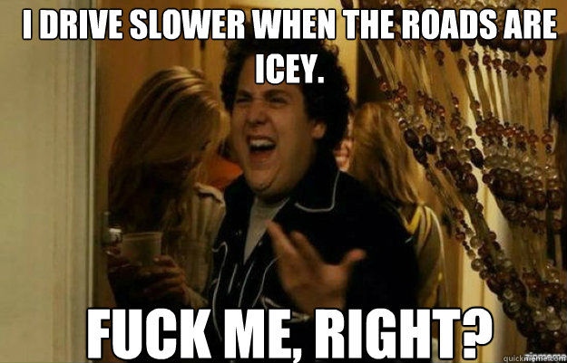 I drive slower when the roads are icey. FUCK ME, RIGHT?  fuck me right