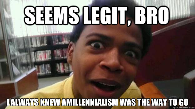 Seems Legit, Bro I always knew Amillennialism was the way to go  OH REALLY