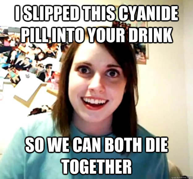 i slipped this cyanide pill into your drink   so we can both die together   Overly Attached Girlfriend