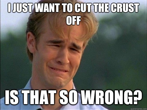 I just want to cut the crust off is that so wrong?  