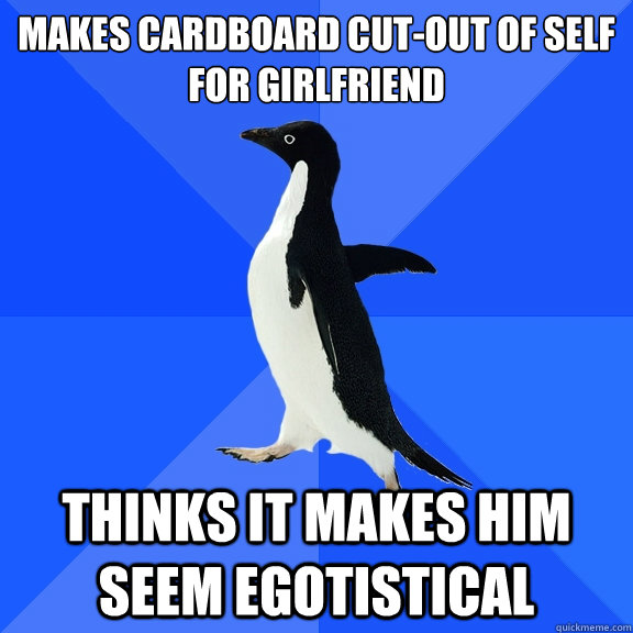Makes cardboard cut-out of self for girlfriend Thinks it makes him seem egotistical  Socially Awkward Penguin