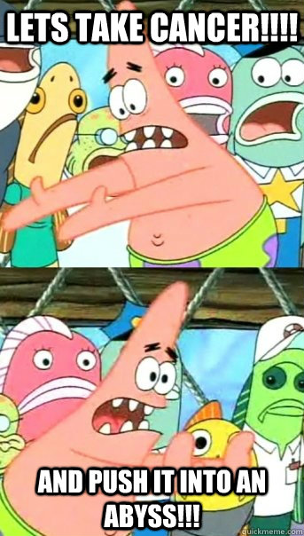 LETS TAKE CANCER!!!! AND PUSH IT INTO AN ABYSS!!!  Push it somewhere else Patrick