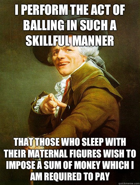 I perform the act of balling in such a skillful manner That those who sleep with their maternal figures wish to impose a sum of money which I am required to pay  