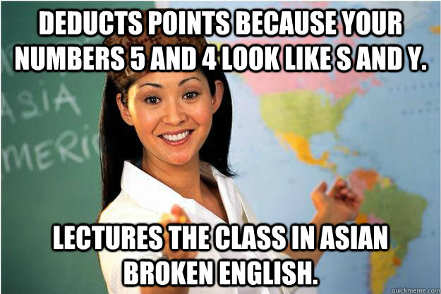 Deducts points because your numbers 5 and 4 look like s and y. lectures the class in asian broken english.  Scumbag Teacher