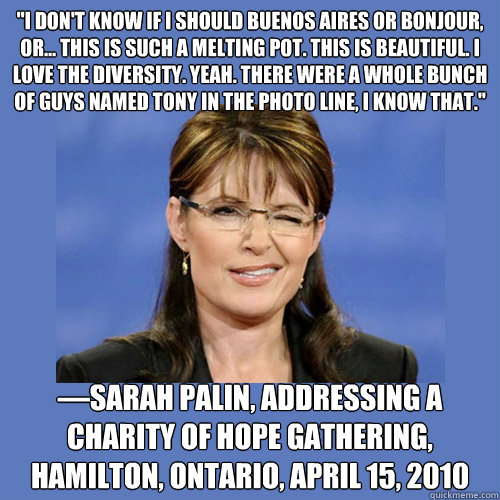 ''I don't know if I should Buenos Aires or Bonjour, or... this is such a melting pot. This is beautiful. I love the diversity. Yeah. There were a whole bunch of guys named Tony in the photo line, I know that.''
 —Sarah Palin, addressing a Charity of - ''I don't know if I should Buenos Aires or Bonjour, or... this is such a melting pot. This is beautiful. I love the diversity. Yeah. There were a whole bunch of guys named Tony in the photo line, I know that.''
 —Sarah Palin, addressing a Charity of  Sarah Palin