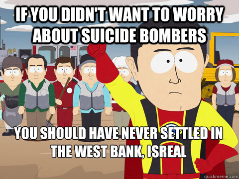 if you DIDN'T WANT TO WORRY ABOUT SUICIDE BOMBERS you should have never SETTLED IN THE WEST BANK, ISREAL  Captain Hindsight