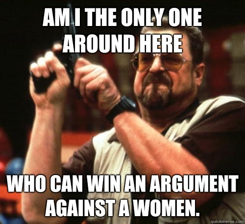 Am i the only one around here Who can win an argument against a women.  Am I The Only One Around Here