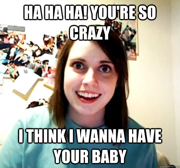 ha ha ha! you're so crazy i think i wanna have your baby  Overly Attached Girlfriend