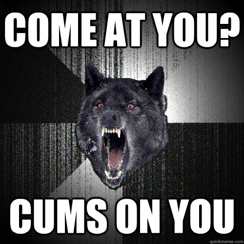 Come at you? cums on you  Insanity Wolf