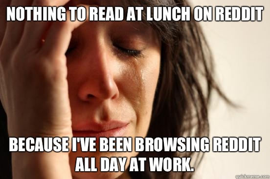 Nothing to read at lunch on Reddit because I've been browsing Reddit all day at work.   First World Problems