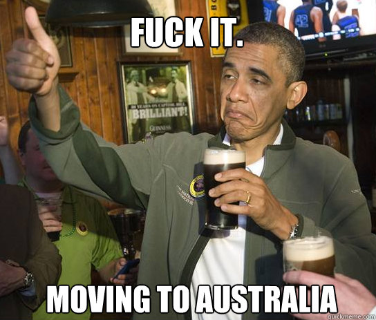 Fuck it.  Moving to Australia  Upvoting Obama