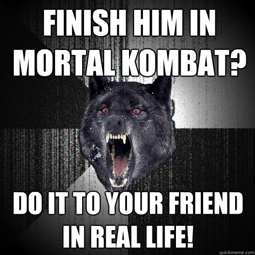 finish him in mortal kombat? do it to your friend in real life!  Insanity Wolf