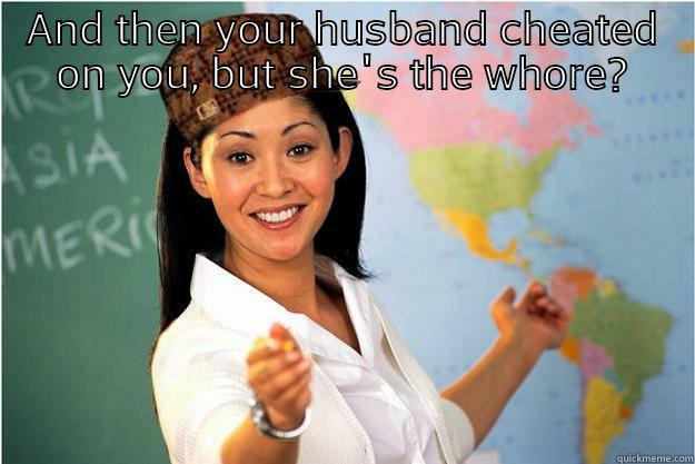 AND THEN YOUR HUSBAND CHEATED ON YOU, BUT SHE'S THE WHORE? SOUNDS LIKE SHE WAS JUST KARMA TO ME!  Scumbag Teacher