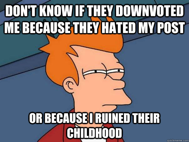 Don't know if they downvoted me because they hated my post or because I ruined their childhood  Futurama Fry