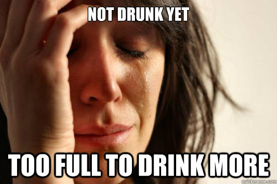not drunk yet too full to drink more  First World Problems
