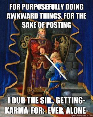 For purposefully doing awkward things, for the sake of posting I dub the SiR.. Getting-Karma-for:  Ever, Alone-  