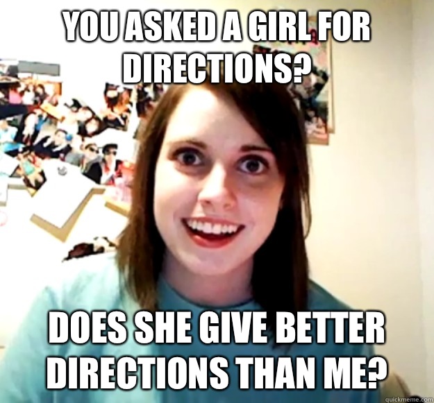 You asked a girl for directions? Does she give better directions than me?  Overly Attached Girlfriend