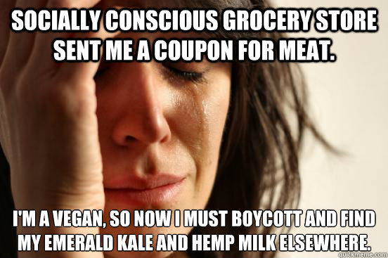 Socially conscious grocery store sent me a coupon for meat. I'm a vegan, so now I must boycott and find my emerald kale and hemp milk elsewhere.
 - Socially conscious grocery store sent me a coupon for meat. I'm a vegan, so now I must boycott and find my emerald kale and hemp milk elsewhere.
  First World Problems