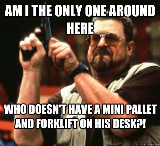 am I the only one around here who doesn't have a mini pallet and forklift on his desk?!  Angry Walter