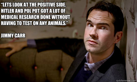 “Lets look at the positive side. Hitler and Pol Pot got a lot of medical research done without having to test on any animals.” 

Jimmy Carr - “Lets look at the positive side. Hitler and Pol Pot got a lot of medical research done without having to test on any animals.” 

Jimmy Carr  Jimmy Carr