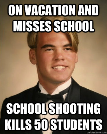 On vacation and misses school School shooting kills 50 students  Good Luck Gary