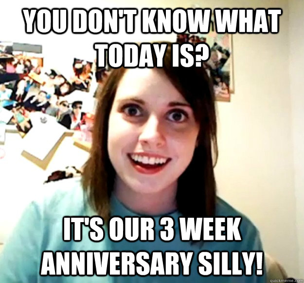 you don't know what today is? it's our 3 week anniversary silly!  Overly Attached Girlfriend