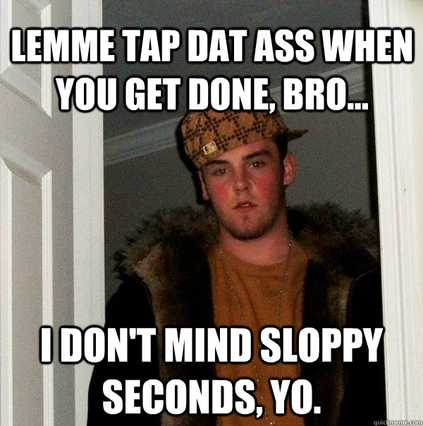 lemme tap dat ass when you get done, bro... I don't mind sloppy seconds, yo.  Scumbag Steve