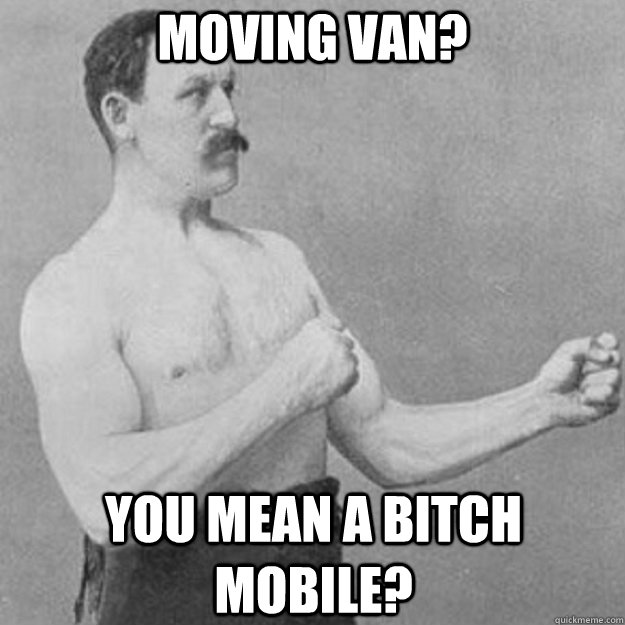 Moving van? You mean a bitch mobile?  overly manly man