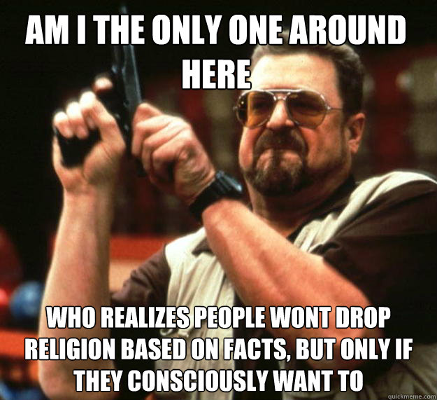 Am I the only one around here who realizes people wont drop religion based on facts, but only if they consciously want to  Walter