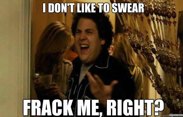 I don't like to swear Frack ME, RIGHT?  fuck me right