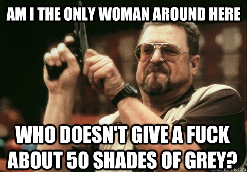 Am I the only woman around here who doesn't give a fuck about 50 shades of grey? - Am I the only woman around here who doesn't give a fuck about 50 shades of grey?  Am I the only one
