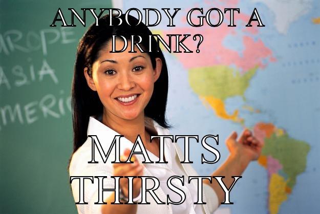 ANYBODY GOT A DRINK? - ANYBODY GOT A DRINK? MATTS THIRSTY Unhelpful High School Teacher