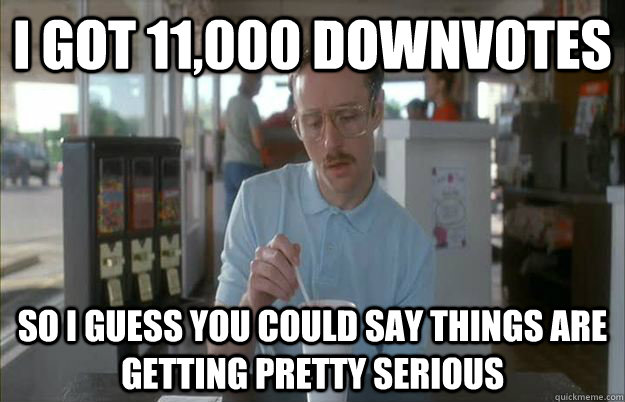 I got 11,000 Downvotes  So i guess you could say things are getting pretty serious  Gettin Pretty Serious