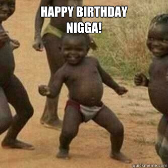 Happy birthday
nigga!   Its friday niggas