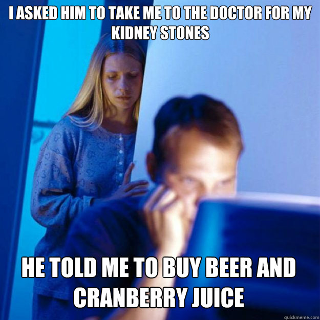 I asked him to take me to the doctor for my kidney stones He told me to buy beer and cranberry juice  Redditors Wife