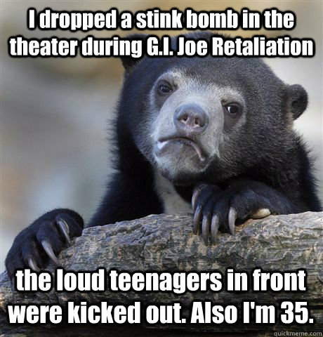 I dropped a stink bomb in the theater during G.I. Joe Retaliation  the loud teenagers in front were kicked out. Also I'm 35.  Confession Bear