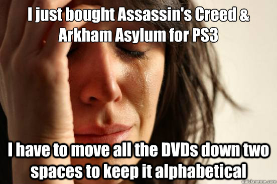 I just bought Assassin's Creed & Arkham Asylum for PS3 I have to move all the DVDs down two spaces to keep it alphabetical  First World Problems