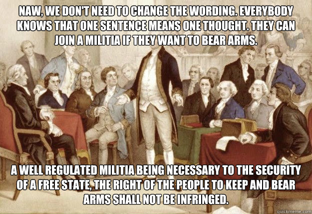 Naw, we don't need to change the wording. Everybody knows that one sentence means one thought. They can join a militia if they want to bear arms. A well regulated militia being necessary to the security of a free state, the right of the people to keep an - Naw, we don't need to change the wording. Everybody knows that one sentence means one thought. They can join a militia if they want to bear arms. A well regulated militia being necessary to the security of a free state, the right of the people to keep an Foundingfathers